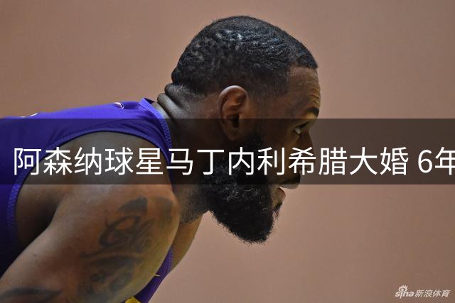 阿森纳球星马丁内利希腊大婚 6年爱情长跑修成正果
