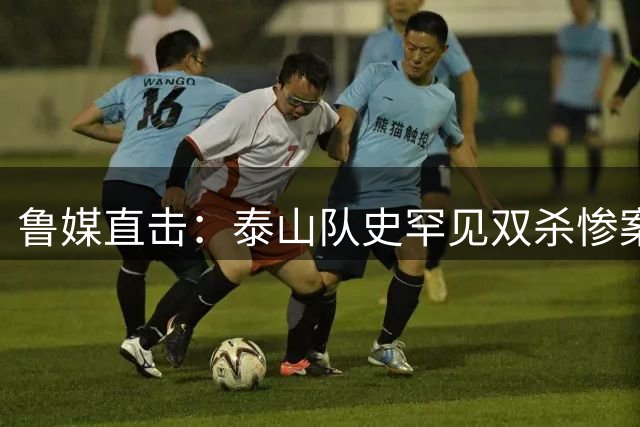 鲁媒直击：泰山队史罕见双杀惨案暴露三重病灶，管理层引众怒